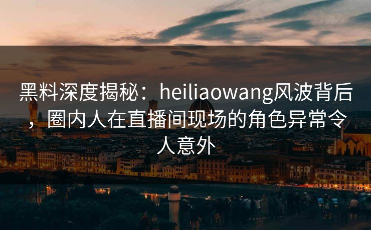 黑料深度揭秘:heiliaowang风波背后,圈内人在直播间现场的角色异常令人意外