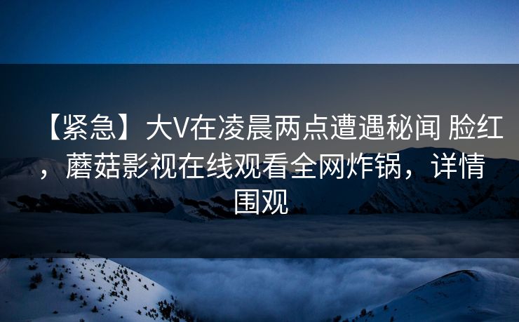 【紧急】大V在凌晨两点遭遇秘闻 脸红，蘑菇影视在线观看全网炸锅，详情围观
