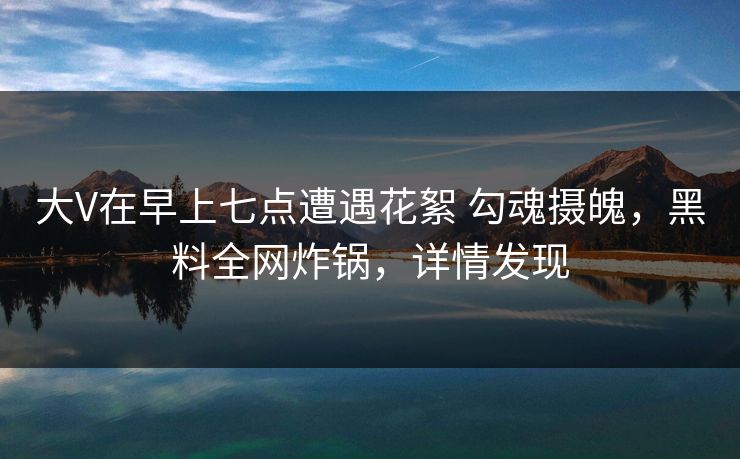 大V在早上七点遭遇花絮 勾魂摄魄，黑料全网炸锅，详情发现