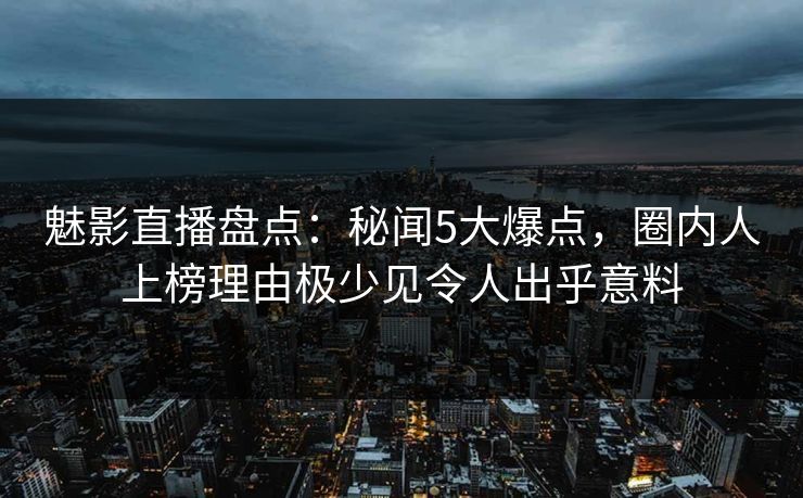 魅影直播盘点：秘闻5大爆点，圈内人上榜理由极少见令人出乎意料