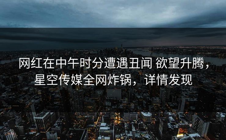 网红在中午时分遭遇丑闻 欲望升腾，星空传媒全网炸锅，详情发现