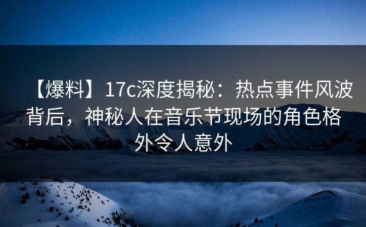 【爆料】17c深度揭秘:热点事件风波背后,神秘人在音乐节现场的角色格外令人意外