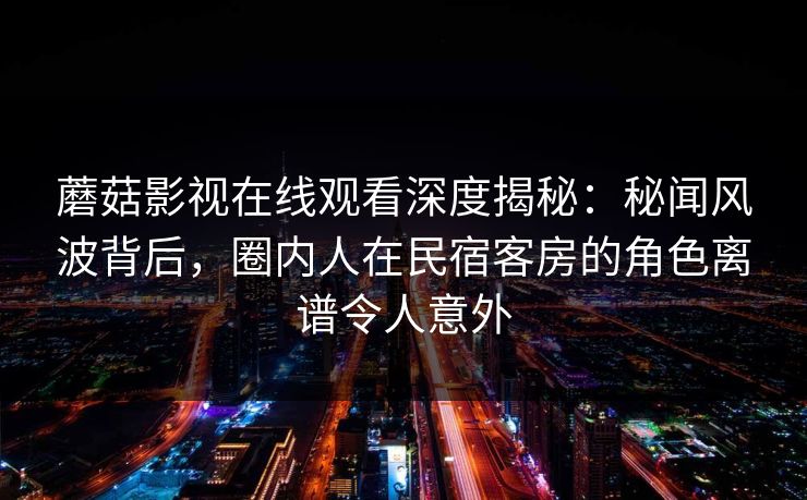 蘑菇影视在线观看深度揭秘：秘闻风波背后，圈内人在民宿客房的角色离谱令人意外