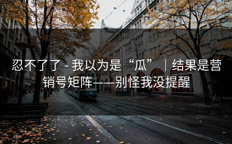 忍不了了 - 我以为是“瓜”｜结果是营销号矩阵——别怪我没提醒
