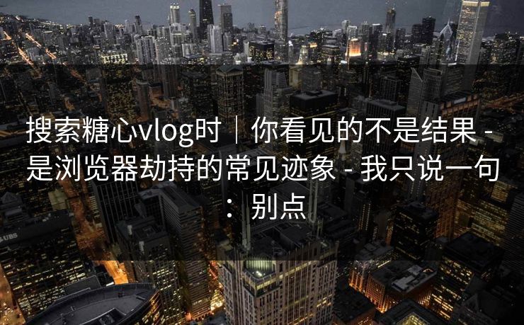 搜索糖心vlog时｜你看见的不是结果 - 是浏览器劫持的常见迹象 - 我只说一句：别点