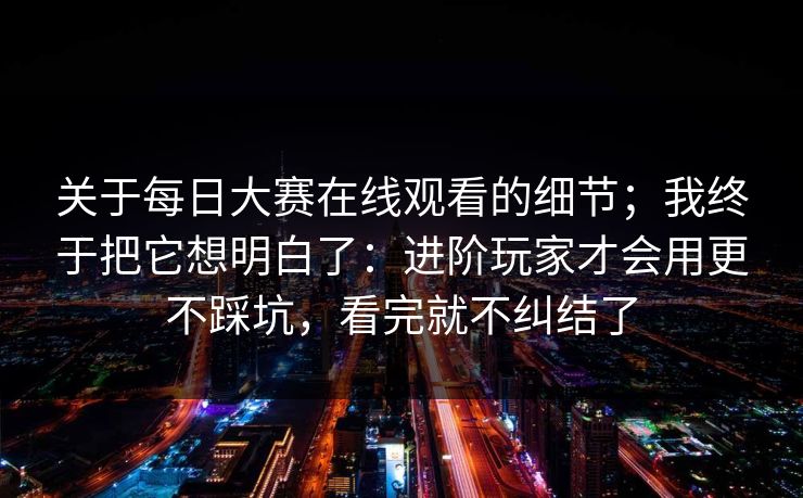 关于每日大赛在线观看的细节；我终于把它想明白了：进阶玩家才会用更不踩坑，看完就不纠结了