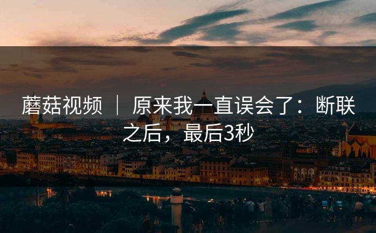 蘑菇视频 ｜ 原来我一直误会了：断联之后，最后3秒