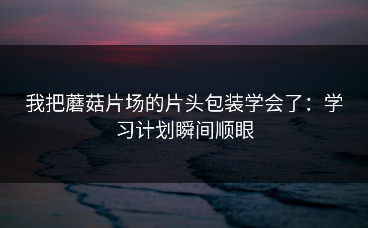 我把蘑菇片场的片头包装学会了:学习计划瞬间顺眼