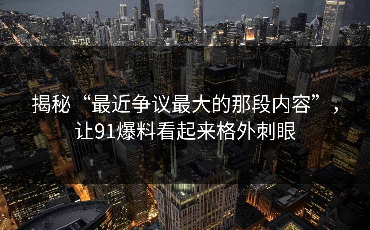 揭秘“最近争议最大的那段内容”，让91爆料看起来格外刺眼