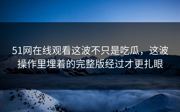 51网在线观看这波不只是吃瓜,这波操作里埋着的完整版经过才更扎眼