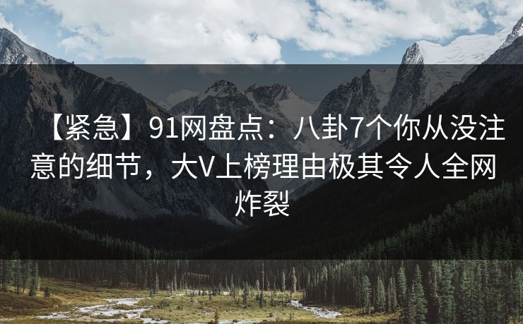 【紧急】91网盘点:八卦7个你从没注意的细节,大V上榜理由极其令人全网炸裂